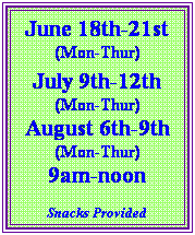 Text Box: June 18th-21st
(Mon-Thur)
&nbsp;
July 9th-12th
(Mon-Thur)
August 6th-9th
(Mon-Thur)
9am-noon

Snacks Provided

